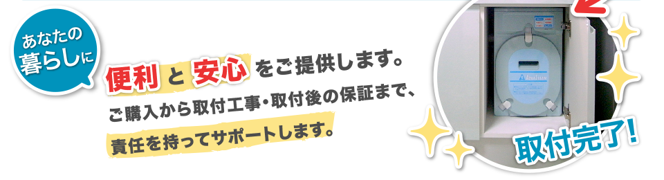 便利と安心をご提供します。ご購入から取付工事・取付後の保証まで、責任を持ってサポートします。