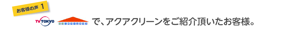 お客様の声１テレビ東京で、アクアクリーンをご紹介頂いたお客様。