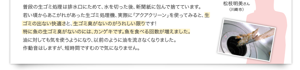 普段の生ゴミ処理は排水口にためて、水を切った後、新聞紙に包んで捨てています。若い頃からあこがれがあった生ゴミ処理機、実際に「アクアクリーン」を使ってみると、生ゴミの出ない快適さと、生ゴミ臭がないのがうれしい限りです!特に魚の生ゴミ臭がないのには、カンゲキです。魚を食べる回数が増えました。油に対しても気を使うようになり、以前のように油を流さなくなりました。作動音はしますが、短時間ですむので気になりません。