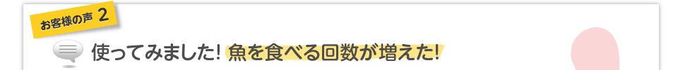 お客様の声2使ってみました! 魚を食べる回数が増えた!