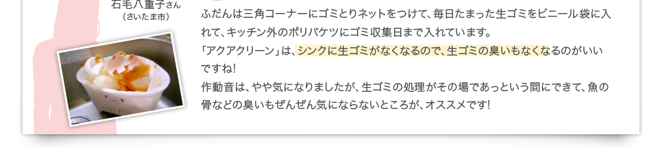 ふだんは三角コーナーにゴミとりネットをつけて、毎日たまった生ゴミをビニール袋に入れて、キッチン外のポリバケツにゴミ収集日まで入れています。「アクアクリーン」は、シンクに生ゴミがなくなるので、生ゴミの臭いもなくなるのがいいですね! 作動音は、やや気になりましたが、生ゴミの処理がその場であっという間にできて、魚の骨などの臭いもぜんぜん気にならないところが、オススメです!