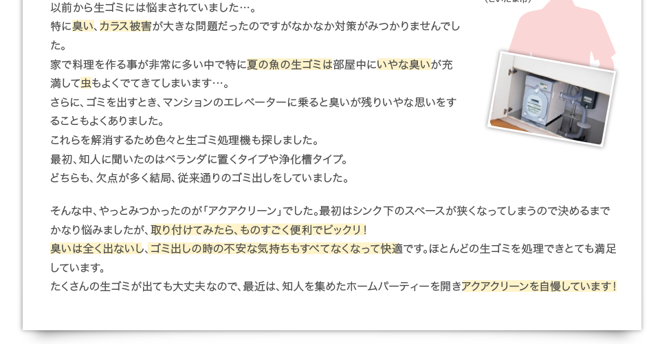 以前から生ゴミには悩まされていました…。特に臭い、カラス被害が大きな問題だったのですがなかなか対策がみつかりませんでした。家で料理を作る事が非常に多い中で特に夏の魚の生ゴミは部屋中にいやな臭いが充満して虫もよくでてきてしまいます…。さらに、ゴミを出すとき、マンションのエレベーターに乗ると臭いが残りいやな思いをすることもよくありました。これらを解消するため色々と生ゴミ処理機も探しました。最初、知人に聞いたのはベランダに置くタイプや浄化槽タイプ。どちらも、欠点が多く結局、従来通りのゴミ出しをしていました。そんな中、やっとみつかったのが「アクアクリーン」でした。最初はシンク下のスペースが狭くなってしまうので決めるまでかなり悩みましたが、取り付けてみたら、ものすごく便利でビックリ！臭いは全く出ないし、ゴミ出しの時の不安な気持ちもすべてなくなって快適です。ほとんどの生ゴミを処理できとても満足しています。たくさんの生ゴミが出ても大丈夫なので、最近は、知人を集めたホームパーティーを開きアクアクリーンを自慢しています！