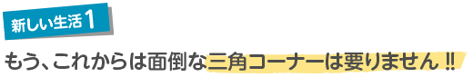 新しい生活1もう、これからは面倒な三角コーナーは要りません！！