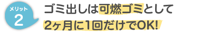 メリット２ ゴミ出しは可燃ゴミとして2ヶ月に1回だけOK!