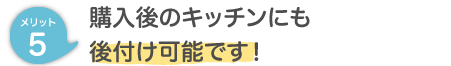 メリット５ 購入後のキッチンにも後付け可能です！