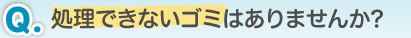 Q.処理できないゴミはありませんか?